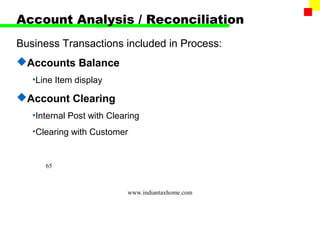 Account Analysis / Reconciliation
Business Transactions included in Process:
Accounts Balance
   •Line Item display

Account Clearing
   •Internal Post with Clearing
   •Clearing with Customer


      65



                           www.indiantaxhome.com
 
