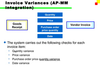 Invoice Variances (AP-MM
integration)
                                     Quantity

                                       Price
        Goods                                         Vendor Invoice
        Receipt                  Purchase order
                                  price quantity

                                       Date

   The system carries out the following checks for each
    invoice item:
    •   Quantity variance
         76
    •   Price variance
    •   Purchase order price quantity variance
                              www.indiantaxhome.com
    •   Date variance
 