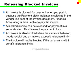 Releasing Blocked Invoices

   An invoice is blocked for payment when you post it,
    because the Payment block indicator is selected in the
    vendor line item of the invoice document. Financial
    Accounting is then unable to pay the invoice.
   A blocked invoice can be released for payment in a
    separate step. This deletes the payment block.
   An invoice is also blocked when the variance between
    goods receipt and an invoice exceeds tolerance limits.
   The invoice will not be blocked if the variance is within
         80
    certain tolerance limits.
                           www.indiantaxhome.com
 