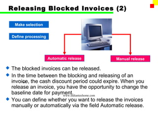 Releasing Blocked Invoices (2)

     Make selection


    Define processing




                        Automatic release       Manual release

   The blocked invoices can be released.
   In the time between the blocking and releasing of an
    invoice, the cash discount period could expire. When you
         81
    release an invoice, you have the opportunity to change the
    baseline date for payment.
                           www.indiantaxhome.com
   You can define whether you want to release the invoices
    manually or automatically via the field Automatic release.
 