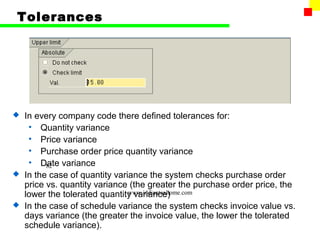 Tolerances




 In every company code there defined tolerances for:
   • Quantity variance
   • Price variance
   • Purchase order price quantity variance
   • Date variance
        82
 In the case of quantity variance the system checks purchase order
  price vs. quantity variance (the greater the purchase order price, the
  lower the tolerated quantity variance)
                              www.indiantaxhome.com

 In the case of schedule variance the system checks invoice value vs.
  days variance (the greater the invoice value, the lower the tolerated
  schedule variance).
 
