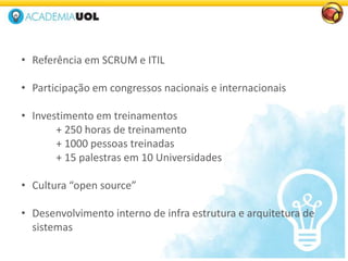 • Referência em SCRUM e ITIL
• Participação em congressos nacionais e internacionais
• Investimento em treinamentos
+ 250 horas de treinamento
+ 1000 pessoas treinadas
+ 15 palestras em 10 Universidades
• Cultura “open source”
• Desenvolvimento interno de infra estrutura e arquitetura de
sistemas
 