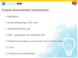 Projetos desenvolvidos internamente:
• PagSeguro
• Cloud Computing e UOL Host
• Container/Docker LXC
• CMS – publicador do Conteúdo UOL
• Plataforma de vídeo on-demand e ao vivo (UOL Mais)
• E-mail
• E-commerce e publicidade
 