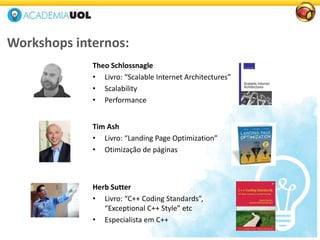 Theo Schlossnagle
• Livro: “Scalable Internet Architectures”
• Scalability
• Performance
Tim Ash
• Livro: “Landing Page Optimization”
• Otimização de páginas
Workshops internos:
Herb Sutter
• Livro: “C++ Coding Standards”,
“Exceptional C++ Style” etc
• Especialista em C++
 