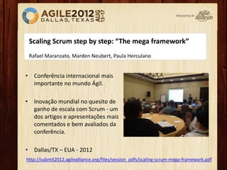 Scaling Scrum step by step: “The mega framework”
Rafael Maranzato, Marden Neubert, Paula Herculano
http://submit2012.agilealliance.org/files/session_pdfs/scaling-scrum-mega-framework.pdf
• Conferência internacional mais
importante no mundo Ágil.
• Inovação mundial no quesito de
ganho de escala com Scrum - um
dos artigos e apresentações mais
comentados e bem avaliados da
conferência.
• Dallas/TX – EUA - 2012
 