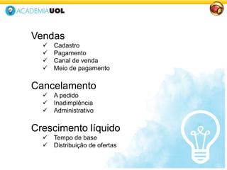 Vendas
 Cadastro
 Pagamento
 Canal de venda
 Meio de pagamento
Cancelamento
 A pedido
 Inadimplência
 Administrativo
Crescimento líquido
 Tempo de base
 Distribuição de ofertas
 