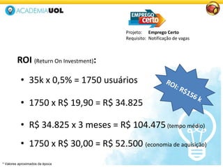 ROI (Return On Investment):
Projeto: Emprego Certo
Requisito: Notificação de vagas
• 1750 x R$ 19,90 = R$ 34.825
• 35k x 0,5% = 1750 usuários
• R$ 34.825 x 3 meses = R$ 104.475(tempo médio)
• 1750 x R$ 30,00 = R$ 52.500 (economia de aquisição)
* Valores aproximados da época
 
