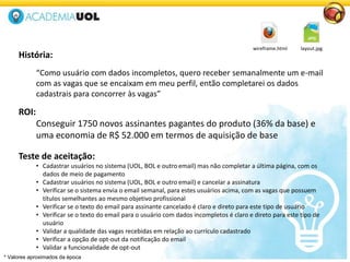 História:
“Como usuário com dados incompletos, quero receber semanalmente um e-mail
com as vagas que se encaixam em meu perfil, então completarei os dados
cadastrais para concorrer às vagas”
ROI:
Conseguir 1750 novos assinantes pagantes do produto (36% da base) e
uma economia de R$ 52.000 em termos de aquisição de base
Teste de aceitação:
• Cadastrar usuários no sistema (UOL, BOL e outro email) mas não completar a última página, com os
dados de meio de pagamento
• Cadastrar usuários no sistema (UOL, BOL e outro email) e cancelar a assinatura
• Verificar se o sistema envia o email semanal, para estes usuários acima, com as vagas que possuem
títulos semelhantes ao mesmo objetivo profissional
• Verificar se o texto do email para assinante cancelado é claro e direto para este tipo de usuário
• Verificar se o texto do email para o usuário com dados incompletos é claro e direto para este tipo de
usuário
• Validar a qualidade das vagas recebidas em relação ao currículo cadastrado
• Verificar a opção de opt-out da notificação do email
• Validar a funcionalidade de opt-out
wireframe.html layout.jpg
* Valores aproximados da época
 
