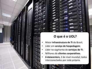 O que é o UOL?
• Maior infraestrutura de TI do Brasil;
• Líder em serviço de hospedagem;
• Líder no segmento de serviços de TI;
• Milhares de clientes corporativos.
• 6 datacenters, 2 de nível mundial, todos
interconectados por rede própria.
 