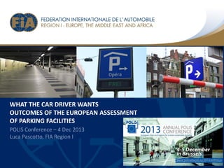 WHAT THE CAR DRIVER WANTS
OUTCOMES OF THE EUROPEAN ASSESSMENT
OF PARKING FACILITIES
POLIS Conference C 4 Dec 2013
Luca Pascotto, FIA Region I

 