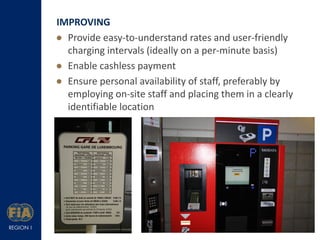 IMPROVING
 Provide easy-to-understand rates and user-friendly
charging intervals (ideally on a per-minute basis)
 Enable cashless payment
 Ensure personal availability of staff, preferably by
employing on-site staff and placing them in a clearly
identifiable location

 