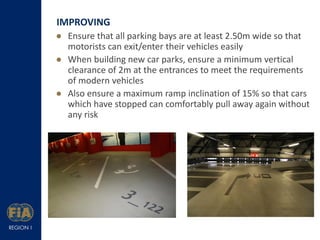 IMPROVING
 Ensure that all parking bays are at least 2.50m wide so that
motorists can exit/enter their vehicles easily
 When building new car parks, ensure a minimum vertical
clearance of 2m at the entrances to meet the requirements
of modern vehicles
 Also ensure a maximum ramp inclination of 15% so that cars
which have stopped can comfortably pull away again without
any risk

 