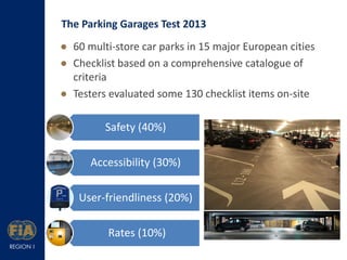 The Parking Garages Test 2013
 60 multi-store car parks in 15 major European cities
 Checklist based on a comprehensive catalogue of
criteria
 Testers evaluated some 130 checklist items on-site

Safety (40%)
Accessibility (30%)
User-friendliness (20%)
Rates (10%)

 