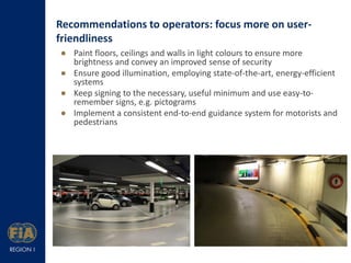 Recommendations to operators: focus more on userfriendliness
 Paint floors, ceilings and walls in light colours to ensure more
brightness and convey an improved sense of security
 Ensure good illumination, employing state-of-the-art, energy-efficient
systems
 Keep signing to the necessary, useful minimum and use easy-toremember signs, e.g. pictograms
 Implement a consistent end-to-end guidance system for motorists and
pedestrians

 