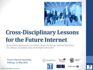 Cross-Disciplinary Lessons
      for the Future Internet
        Anne-Marie Oostveen, Isis Hjorth, Brian Pickering, Michael Boniface,
        Eric Meyer, Cristobal Cobo and Ralph Schroeder



         Future Internet Assembly,
         Aalborg, 11 May 2012

© 2011 The SESERV Consortium                                                   1
 