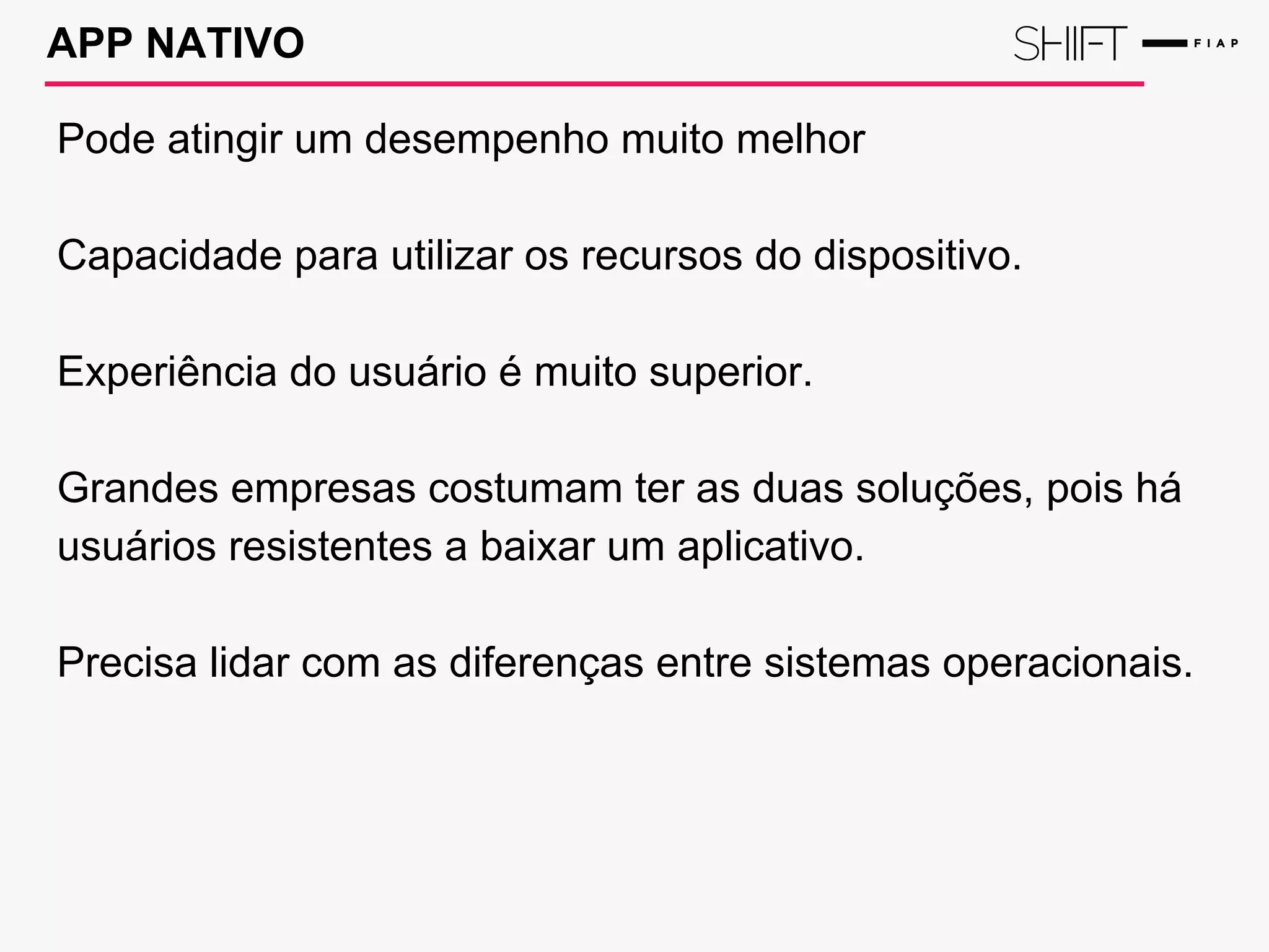 APP NATIVO
Pode atingir um desempenho muito melhor
Capacidade para utilizar os recursos do dispositivo.
Experiência do usuário é muito superior.
Grandes empresas costumam ter as duas soluções, pois há
usuários resistentes a baixar um aplicativo.
Precisa lidar com as diferenças entre sistemas operacionais.
 
