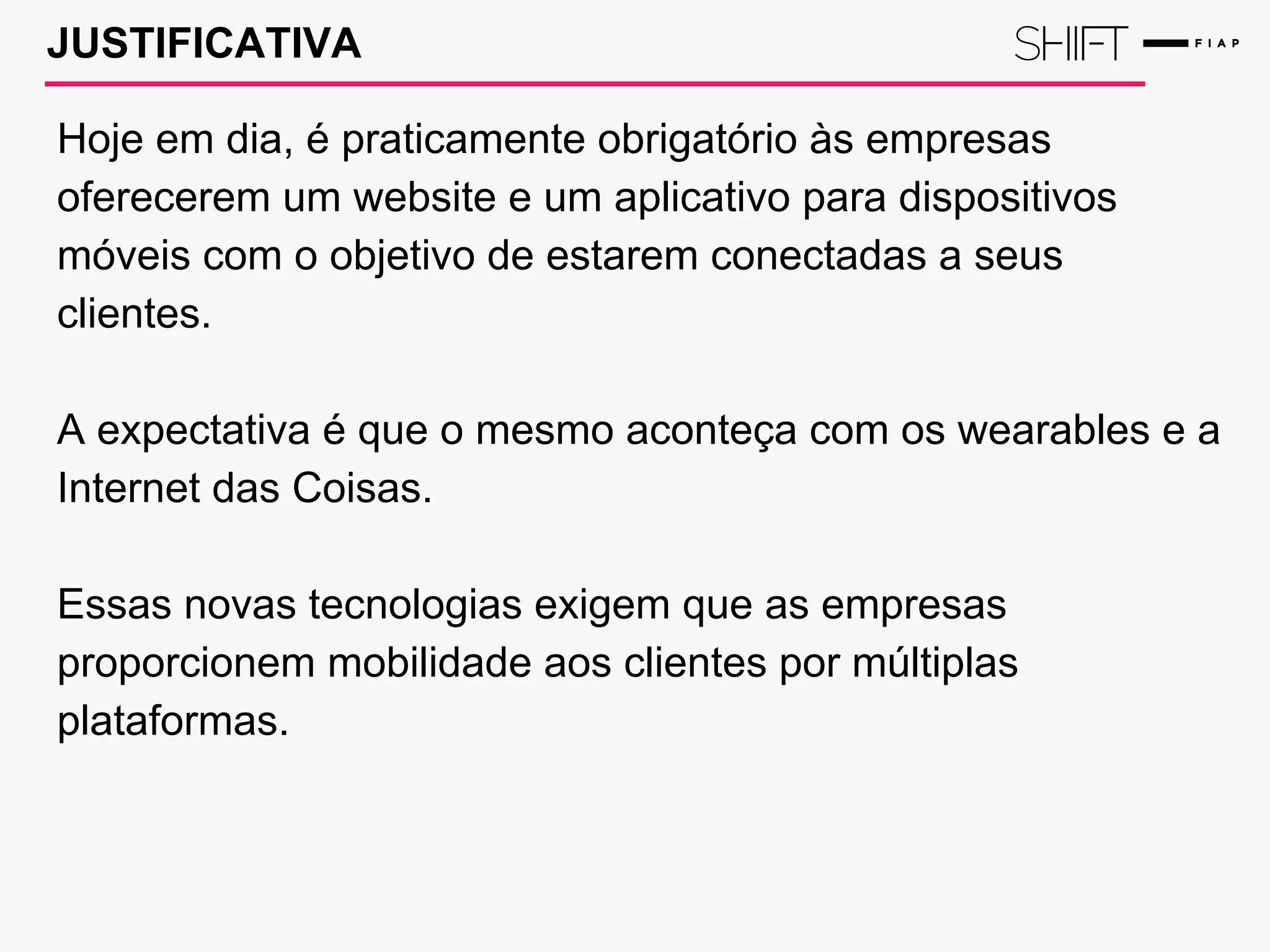 JUSTIFICATIVA
Hoje em dia, é praticamente obrigatório às empresas
oferecerem um website e um aplicativo para dispositivos
móveis com o objetivo de estarem conectadas a seus
clientes.
A expectativa é que o mesmo aconteça com os wearables e a
Internet das Coisas.
Essas novas tecnologias exigem que as empresas
proporcionem mobilidade aos clientes por múltiplas
plataformas.
 