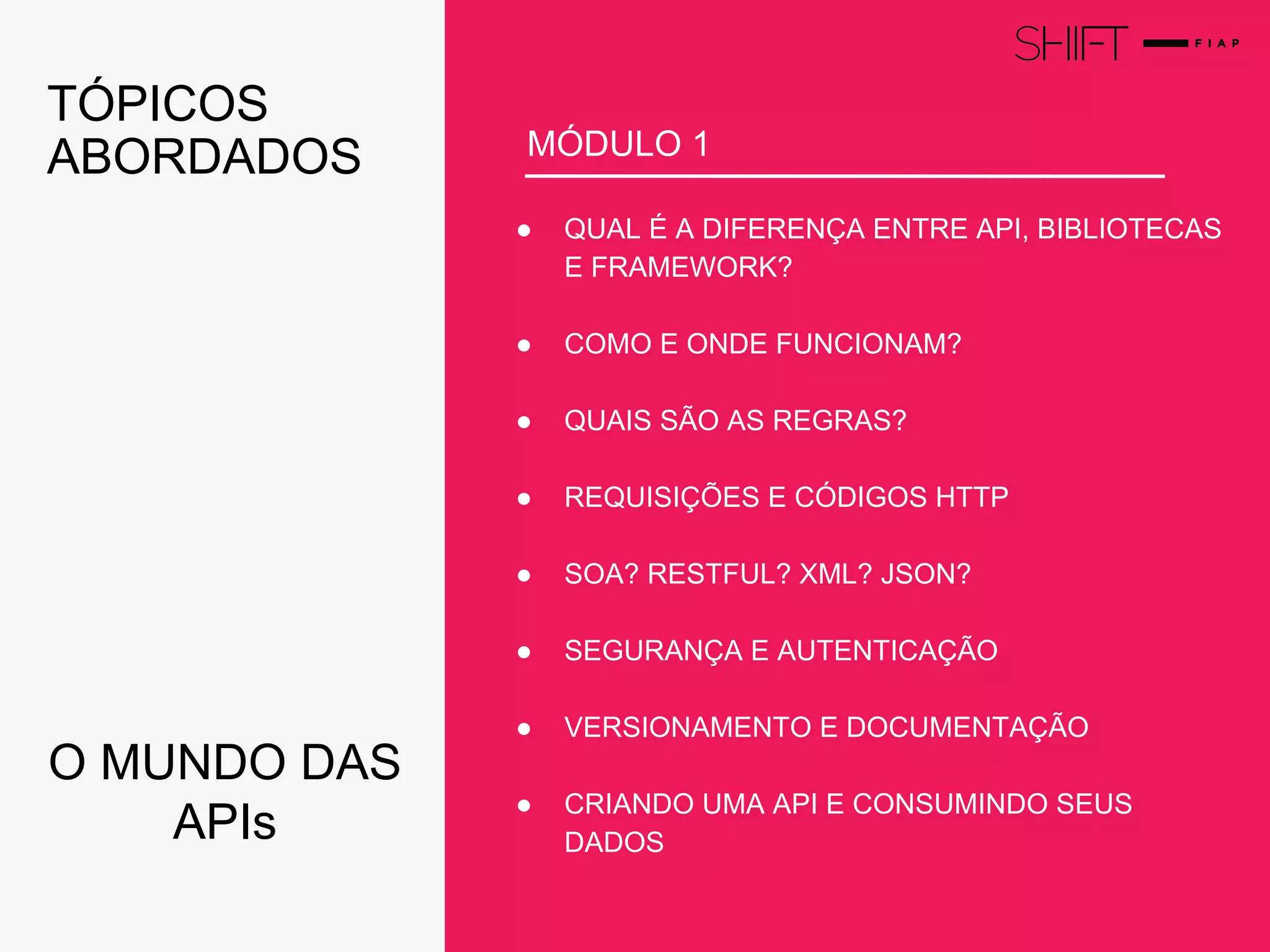 NEGÓCIOS
● QUAL É A DIFERENÇA ENTRE API, BIBLIOTECAS
E FRAMEWORK?
● COMO E ONDE FUNCIONAM?
● QUAIS SÃO AS REGRAS?
● REQUISIÇÕES E CÓDIGOS HTTP
● SOA? RESTFUL? XML? JSON?
● SEGURANÇA E AUTENTICAÇÃO
● VERSIONAMENTO E DOCUMENTAÇÃO
● CRIANDO UMA API E CONSUMINDO SEUS
DADOS
MÓDULO 1
TÓPICOS
ABORDADOS
O MUNDO DAS
APIs
 