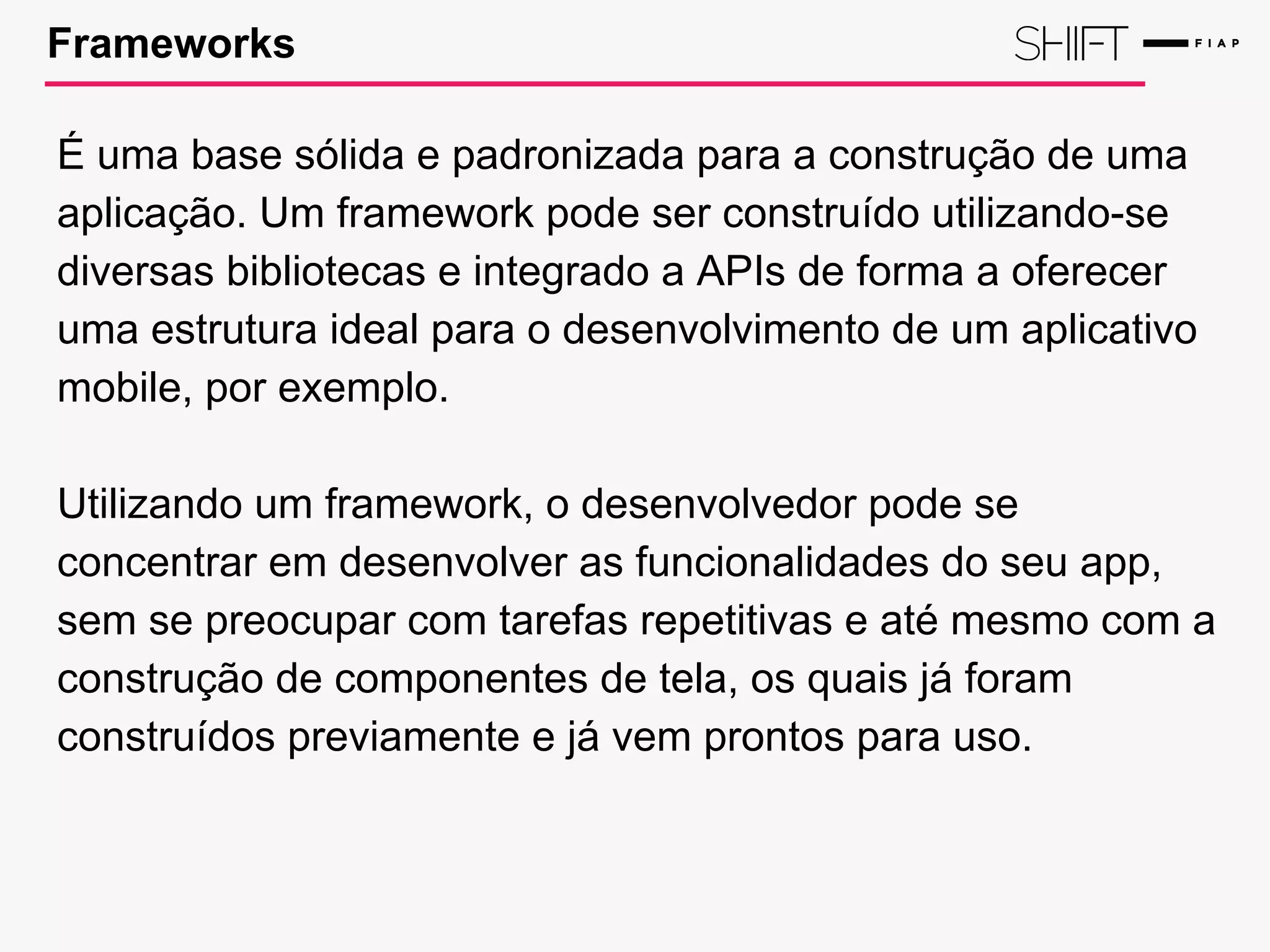 Frameworks
É uma base sólida e padronizada para a construção de uma
aplicação. Um framework pode ser construído utilizando-se
diversas bibliotecas e integrado a APIs de forma a oferecer
uma estrutura ideal para o desenvolvimento de um aplicativo
mobile, por exemplo.
Utilizando um framework, o desenvolvedor pode se
concentrar em desenvolver as funcionalidades do seu app,
sem se preocupar com tarefas repetitivas e até mesmo com a
construção de componentes de tela, os quais já foram
construídos previamente e já vem prontos para uso.
 