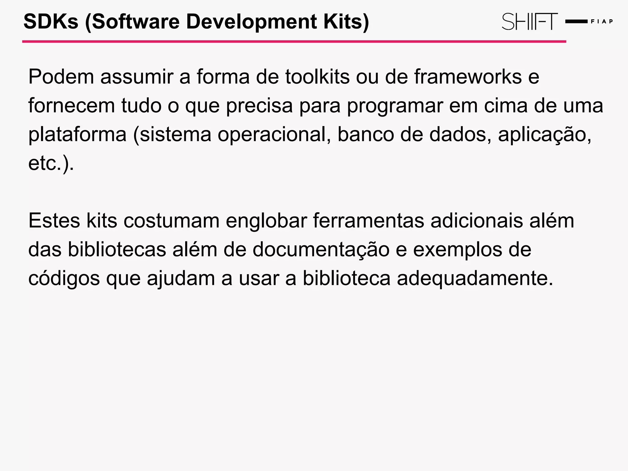 SDKs (Software Development Kits)
Podem assumir a forma de toolkits ou de frameworks e
fornecem tudo o que precisa para programar em cima de uma
plataforma (sistema operacional, banco de dados, aplicação,
etc.).
Estes kits costumam englobar ferramentas adicionais além
das bibliotecas além de documentação e exemplos de
códigos que ajudam a usar a biblioteca adequadamente.
 