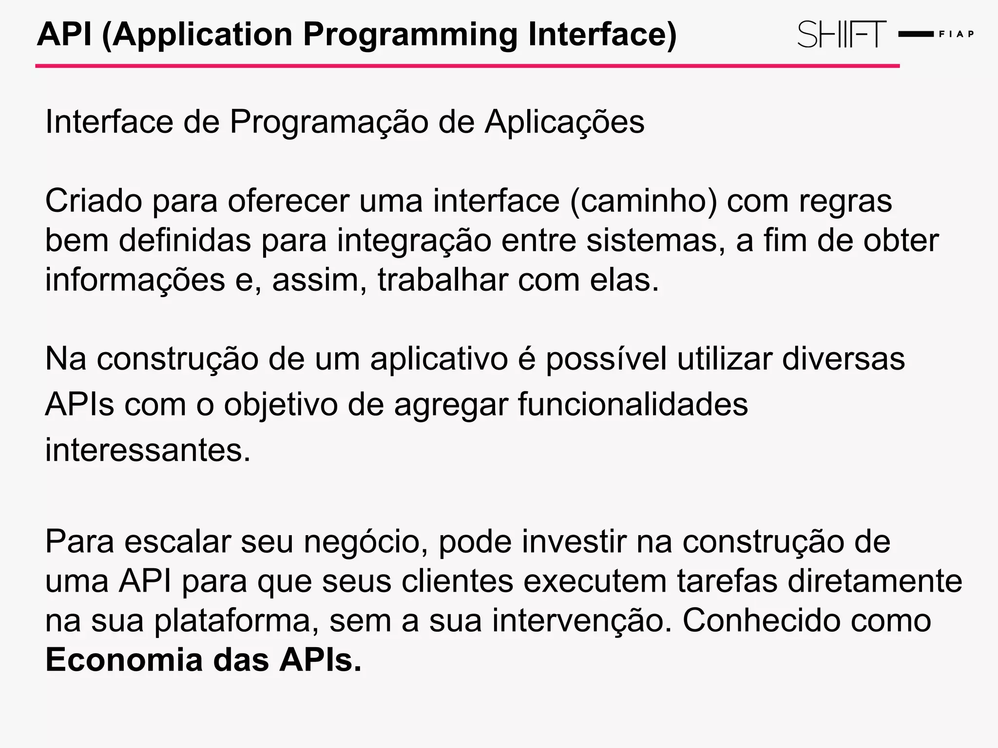 API (Application Programming Interface)
Interface de Programação de Aplicações
Criado para oferecer uma interface (caminho) com regras
bem definidas para integração entre sistemas, a fim de obter
informações e, assim, trabalhar com elas.
Na construção de um aplicativo é possível utilizar diversas
APIs com o objetivo de agregar funcionalidades
interessantes.
Para escalar seu negócio, pode investir na construção de
uma API para que seus clientes executem tarefas diretamente
na sua plataforma, sem a sua intervenção. Conhecido como
Economia das APIs.
 