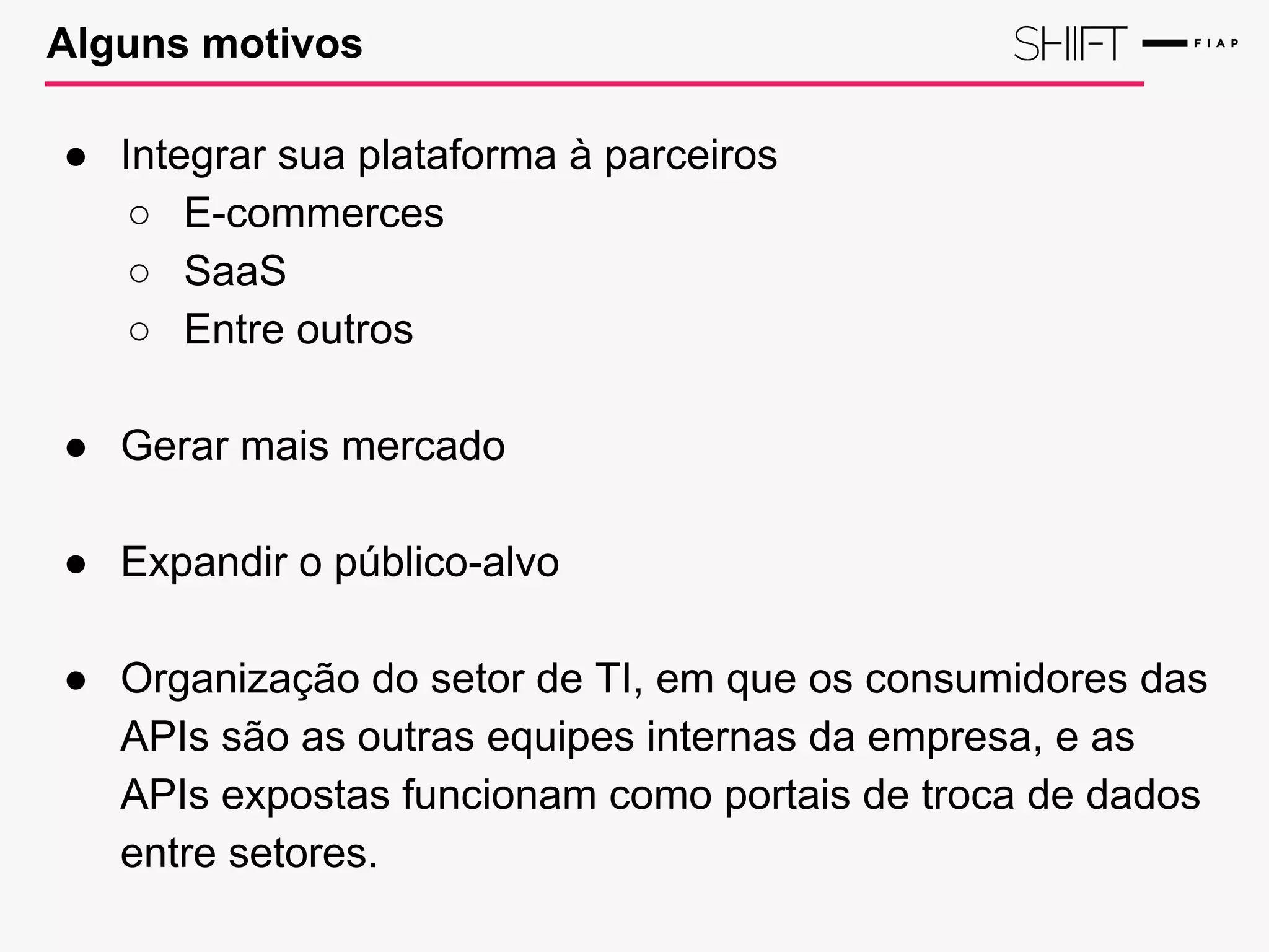 Alguns motivos
● Integrar sua plataforma à parceiros
○ E-commerces
○ SaaS
○ Entre outros
● Gerar mais mercado
● Expandir o público-alvo
● Organização do setor de TI, em que os consumidores das
APIs são as outras equipes internas da empresa, e as
APIs expostas funcionam como portais de troca de dados
entre setores.
 