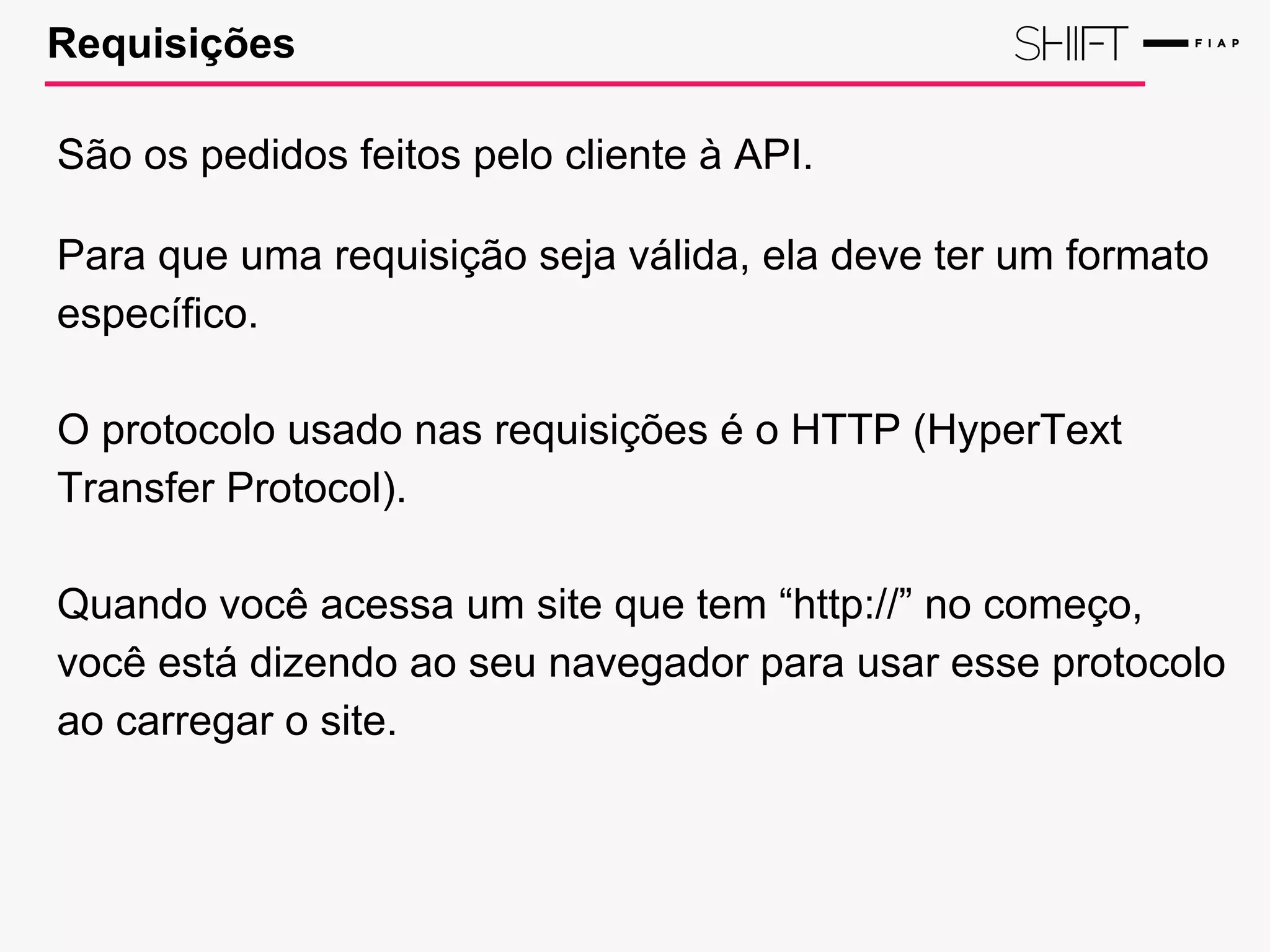 Requisições
São os pedidos feitos pelo cliente à API.
Para que uma requisição seja válida, ela deve ter um formato
específico.
O protocolo usado nas requisições é o HTTP (HyperText
Transfer Protocol).
Quando você acessa um site que tem “http://” no começo,
você está dizendo ao seu navegador para usar esse protocolo
ao carregar o site.
 