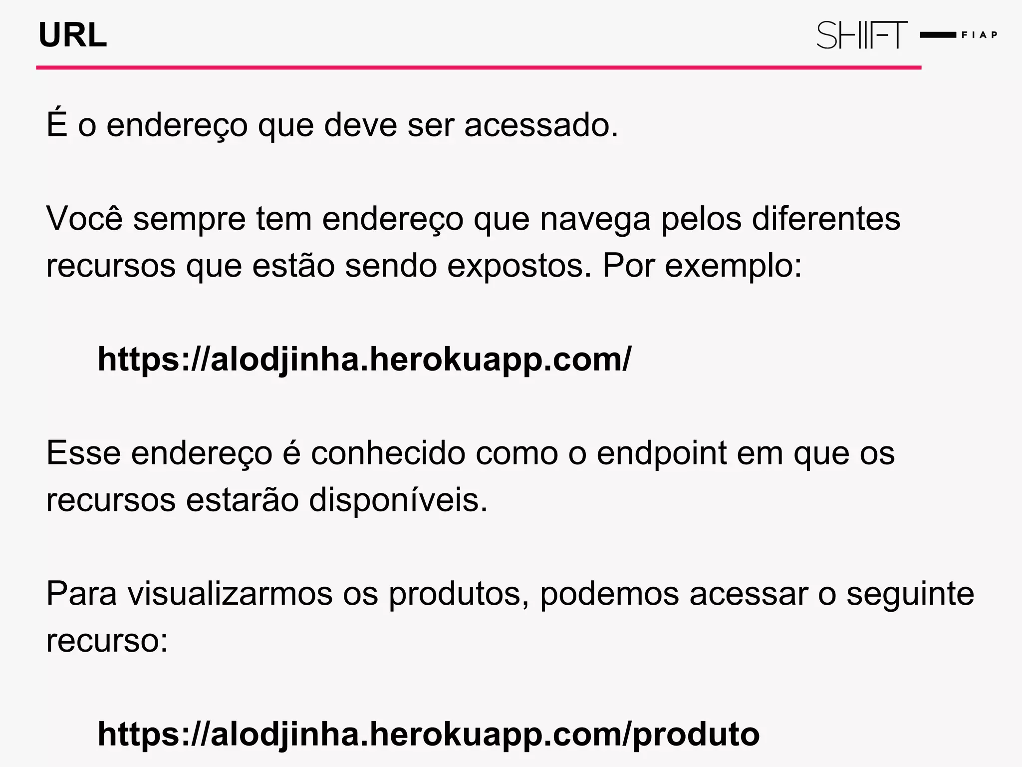 URL
É o endereço que deve ser acessado.
Você sempre tem endereço que navega pelos diferentes
recursos que estão sendo expostos. Por exemplo:
https://alodjinha.herokuapp.com/
Esse endereço é conhecido como o endpoint em que os
recursos estarão disponíveis.
Para visualizarmos os produtos, podemos acessar o seguinte
recurso:
https://alodjinha.herokuapp.com/produto
 