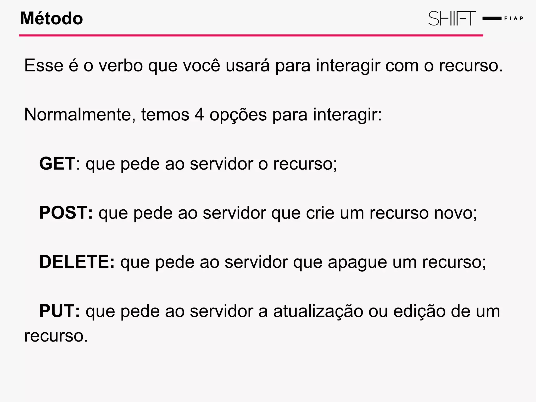 Método
Esse é o verbo que você usará para interagir com o recurso.
Normalmente, temos 4 opções para interagir:
GET: que pede ao servidor o recurso;
POST: que pede ao servidor que crie um recurso novo;
DELETE: que pede ao servidor que apague um recurso;
PUT: que pede ao servidor a atualização ou edição de um
recurso.
 