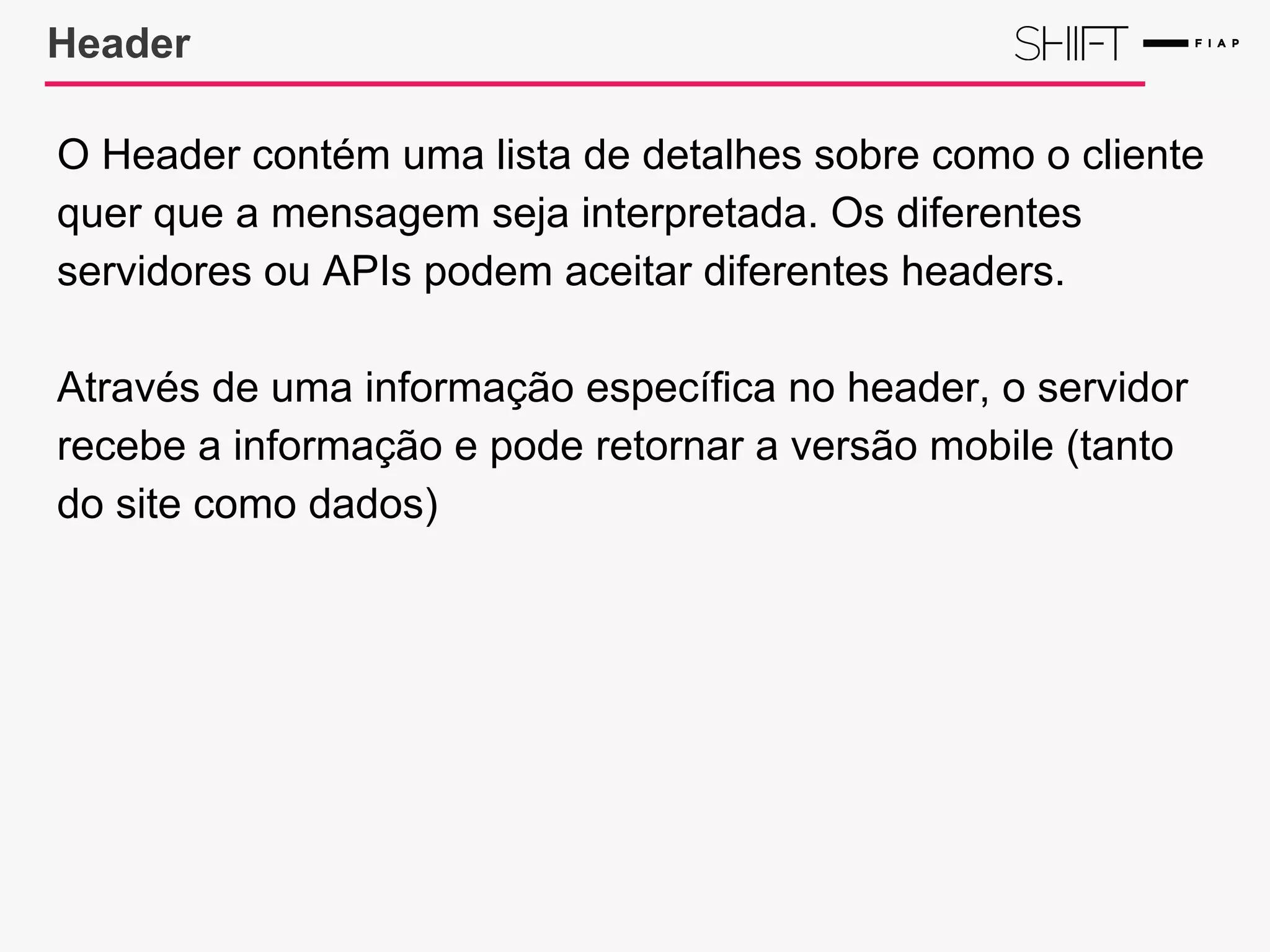 Header
O Header contém uma lista de detalhes sobre como o cliente
quer que a mensagem seja interpretada. Os diferentes
servidores ou APIs podem aceitar diferentes headers.
Através de uma informação específica no header, o servidor
recebe a informação e pode retornar a versão mobile (tanto
do site como dados)
 