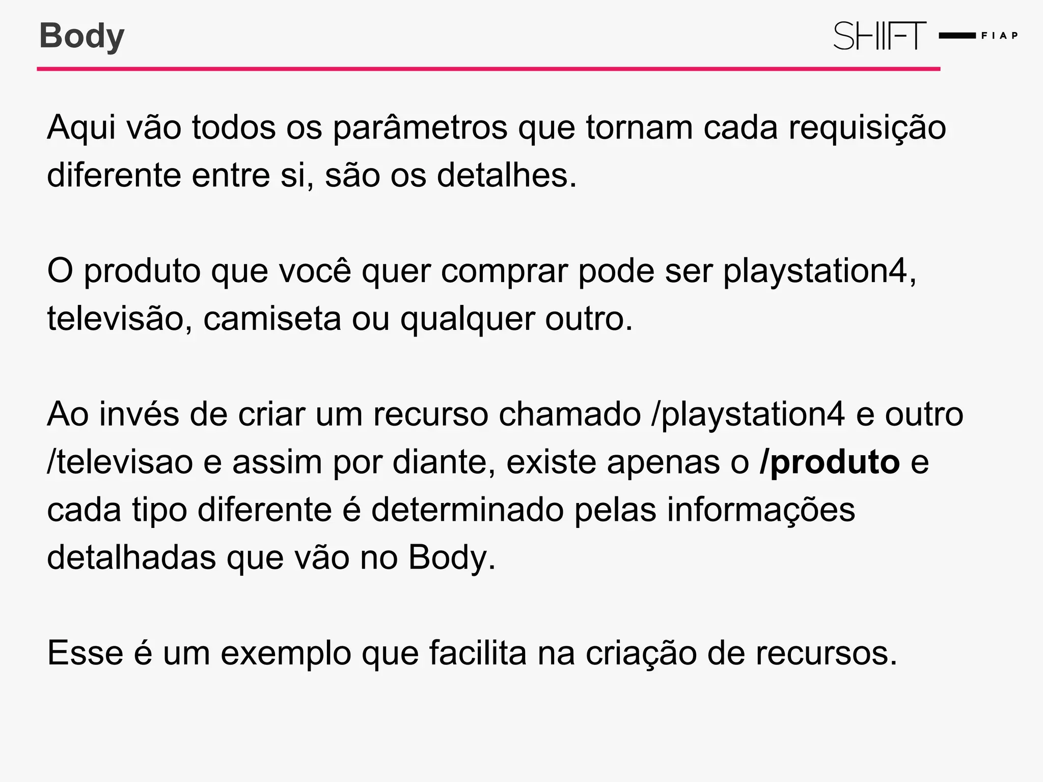 Body
Aqui vão todos os parâmetros que tornam cada requisição
diferente entre si, são os detalhes.
O produto que você quer comprar pode ser playstation4,
televisão, camiseta ou qualquer outro.
Ao invés de criar um recurso chamado /playstation4 e outro
/televisao e assim por diante, existe apenas o /produto e
cada tipo diferente é determinado pelas informações
detalhadas que vão no Body.
Esse é um exemplo que facilita na criação de recursos.
 