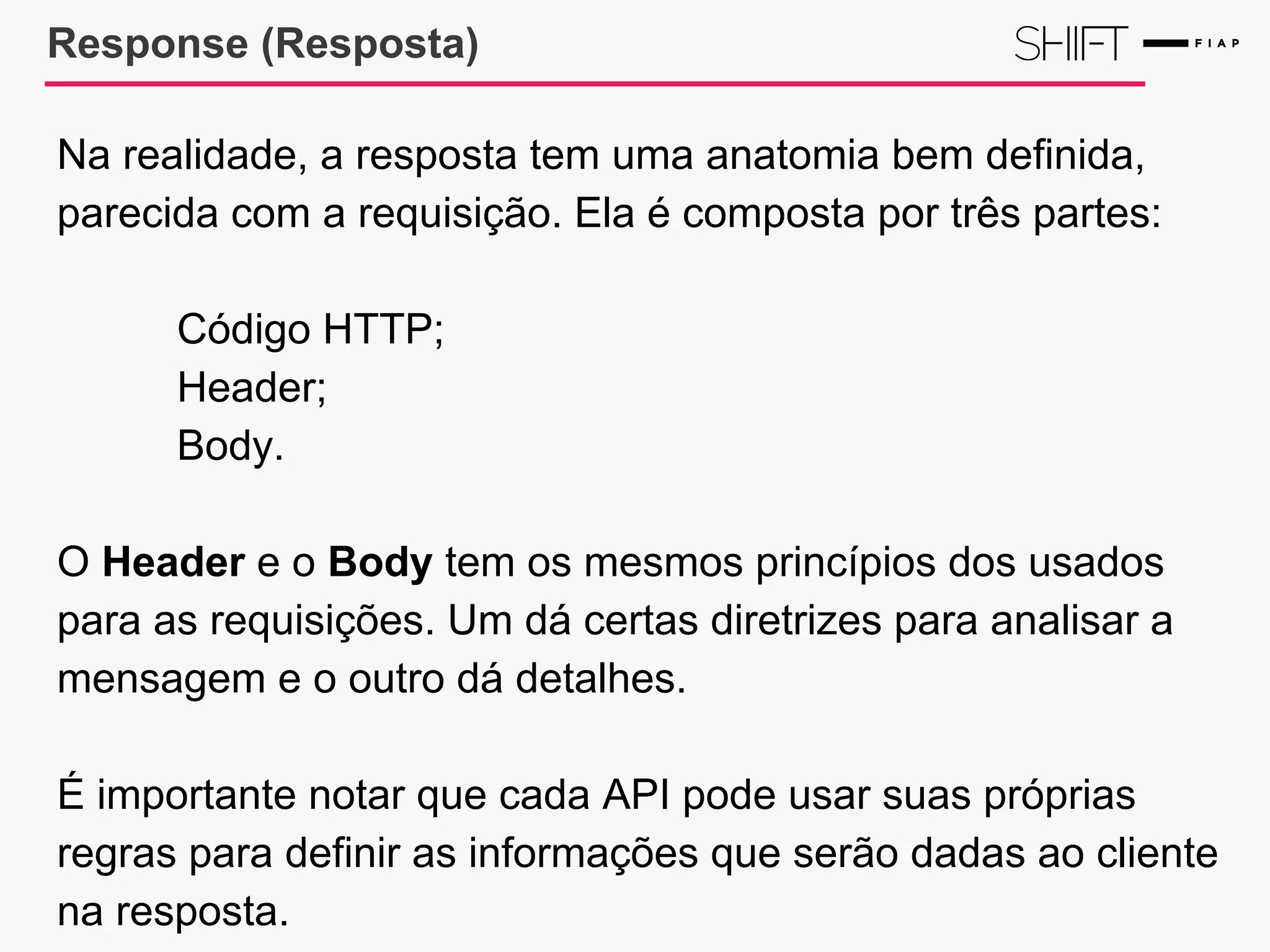 Response (Resposta)
Na realidade, a resposta tem uma anatomia bem definida,
parecida com a requisição. Ela é composta por três partes:
Código HTTP;
Header;
Body.
O Header e o Body tem os mesmos princípios dos usados
para as requisições. Um dá certas diretrizes para analisar a
mensagem e o outro dá detalhes.
É importante notar que cada API pode usar suas próprias
regras para definir as informações que serão dadas ao cliente
na resposta.
 