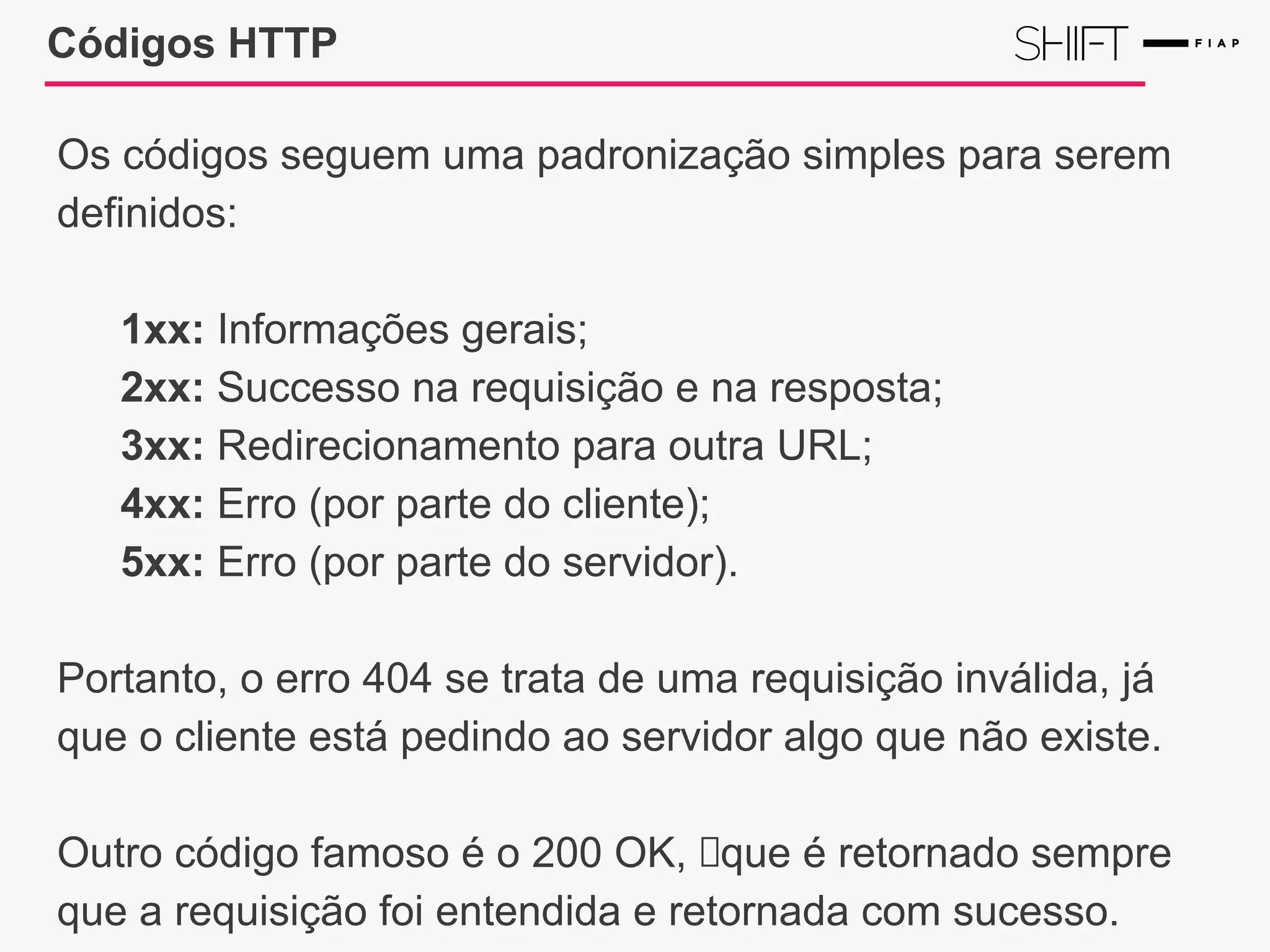 Códigos HTTP
Os códigos seguem uma padronização simples para serem
definidos:
1xx: Informações gerais;
2xx: Successo na requisição e na resposta;
3xx: Redirecionamento para outra URL;
4xx: Erro (por parte do cliente);
5xx: Erro (por parte do servidor).
Portanto, o erro 404 se trata de uma requisição inválida, já
que o cliente está pedindo ao servidor algo que não existe.
Outro código famoso é o 200 OK, que é retornado sempre
que a requisição foi entendida e retornada com sucesso.
 