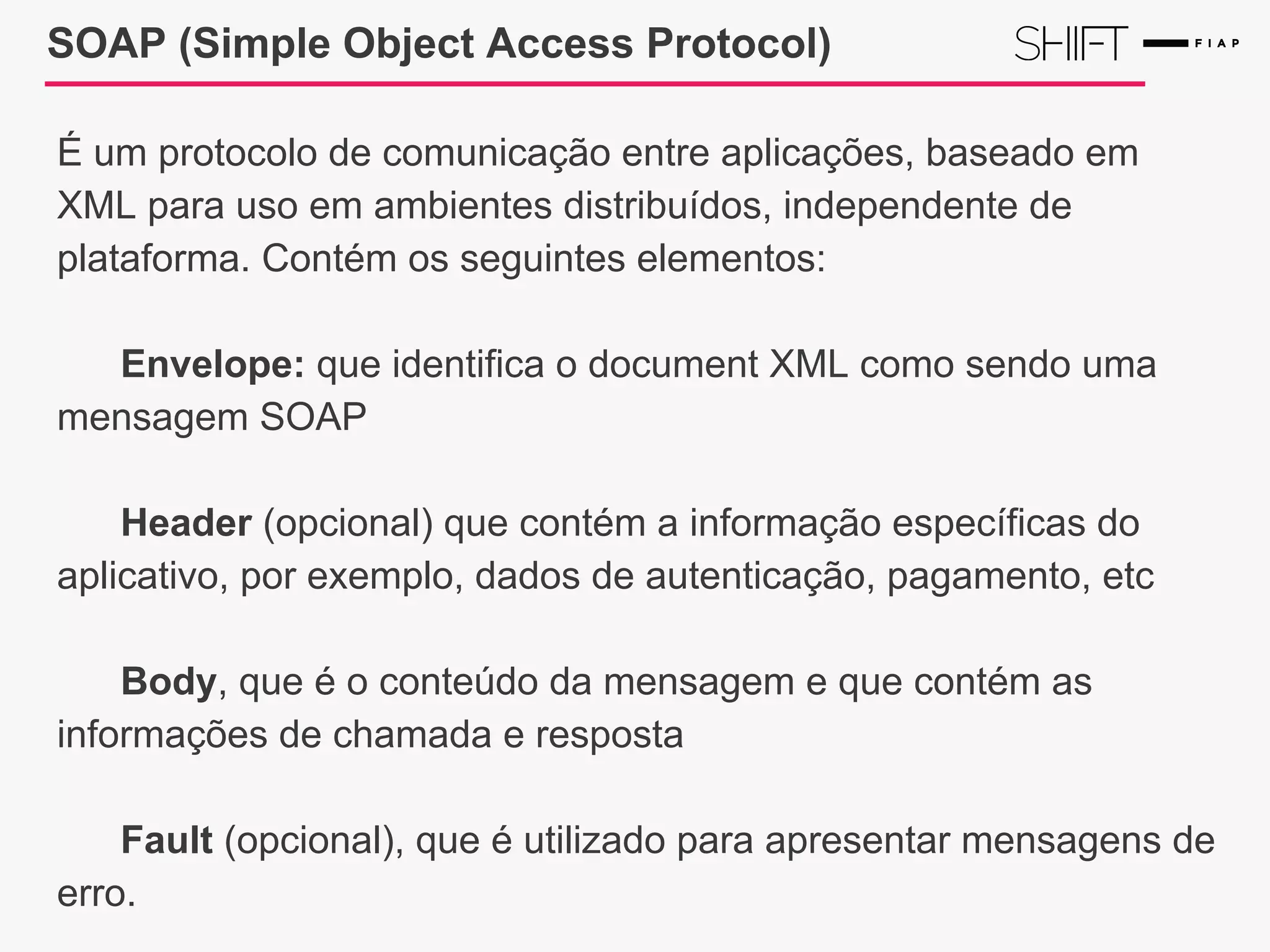 SOAP (Simple Object Access Protocol)
É um protocolo de comunicação entre aplicações, baseado em
XML para uso em ambientes distribuídos, independente de
plataforma. Contém os seguintes elementos:
Envelope: que identifica o document XML como sendo uma
mensagem SOAP
Header (opcional) que contém a informação específicas do
aplicativo, por exemplo, dados de autenticação, pagamento, etc
Body, que é o conteúdo da mensagem e que contém as
informações de chamada e resposta
Fault (opcional), que é utilizado para apresentar mensagens de
erro.
 