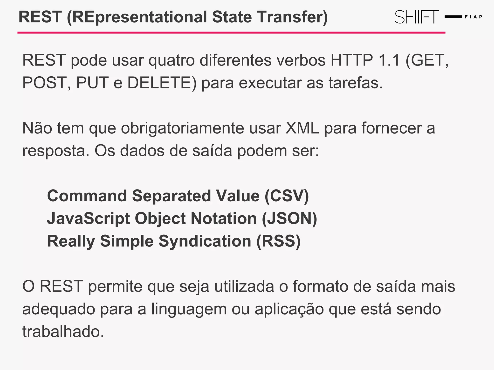 REST (REpresentational State Transfer)
REST pode usar quatro diferentes verbos HTTP 1.1 (GET,
POST, PUT e DELETE) para executar as tarefas.
Não tem que obrigatoriamente usar XML para fornecer a
resposta. Os dados de saída podem ser:
Command Separated Value (CSV)
JavaScript Object Notation (JSON)
Really Simple Syndication (RSS)
O REST permite que seja utilizada o formato de saída mais
adequado para a linguagem ou aplicação que está sendo
trabalhado.
 