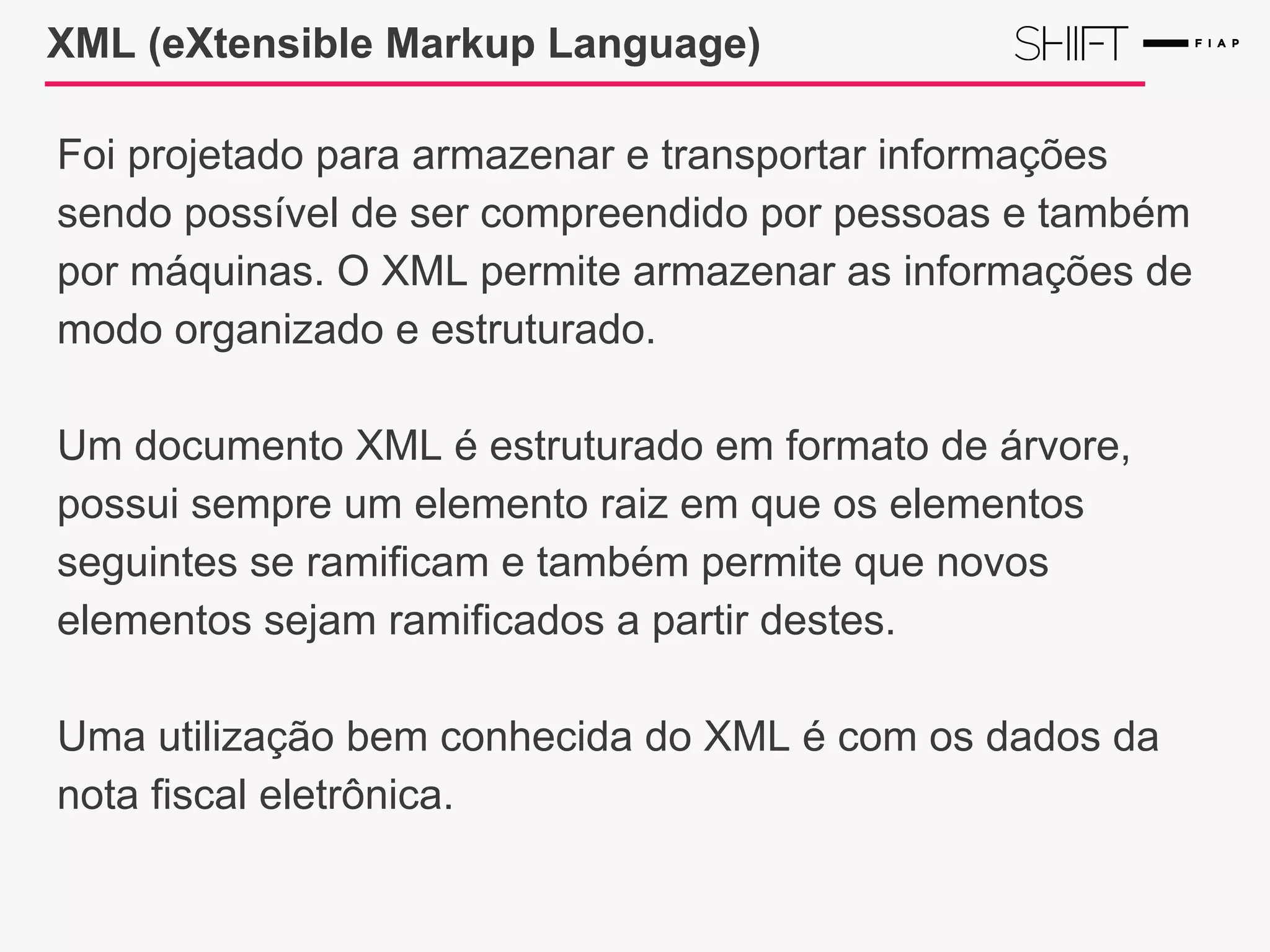 XML (eXtensible Markup Language)
Foi projetado para armazenar e transportar informações
sendo possível de ser compreendido por pessoas e também
por máquinas. O XML permite armazenar as informações de
modo organizado e estruturado.
Um documento XML é estruturado em formato de árvore,
possui sempre um elemento raiz em que os elementos
seguintes se ramificam e também permite que novos
elementos sejam ramificados a partir destes.
Uma utilização bem conhecida do XML é com os dados da
nota fiscal eletrônica.
 