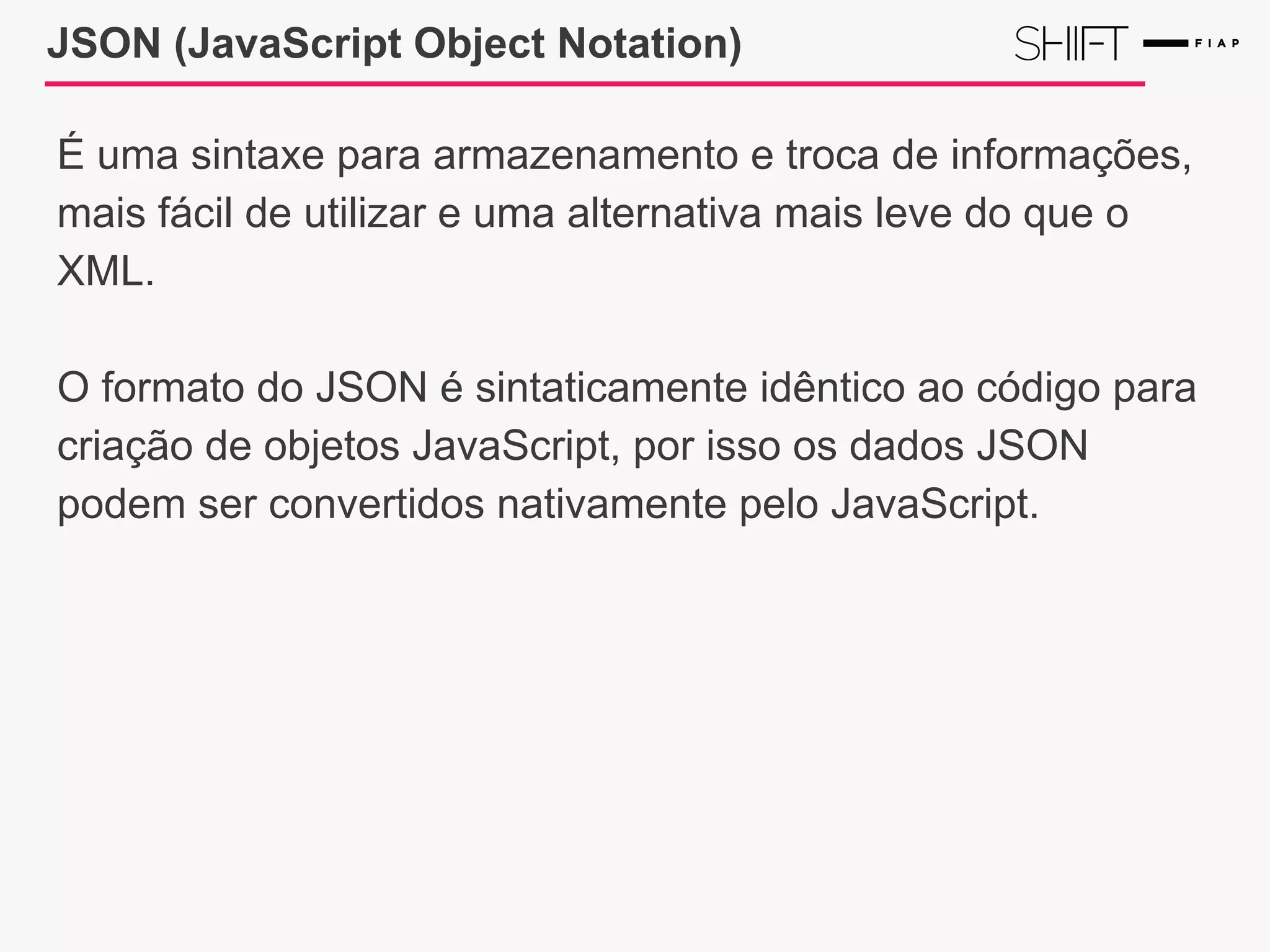 JSON (JavaScript Object Notation)
É uma sintaxe para armazenamento e troca de informações,
mais fácil de utilizar e uma alternativa mais leve do que o
XML.
O formato do JSON é sintaticamente idêntico ao código para
criação de objetos JavaScript, por isso os dados JSON
podem ser convertidos nativamente pelo JavaScript.
 