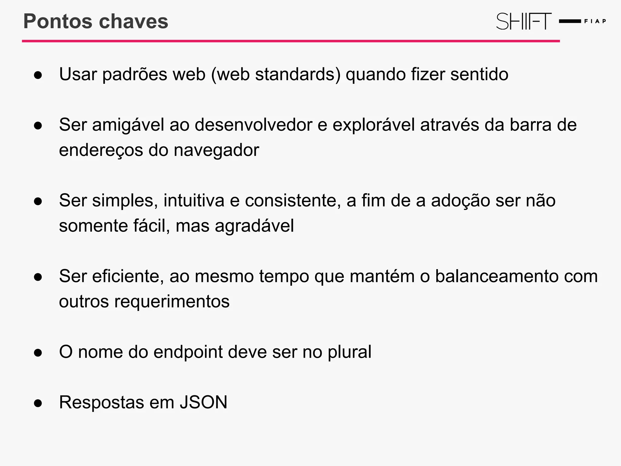 Pontos chaves
● Usar padrões web (web standards) quando fizer sentido
● Ser amigável ao desenvolvedor e explorável através da barra de
endereços do navegador
● Ser simples, intuitiva e consistente, a fim de a adoção ser não
somente fácil, mas agradável
● Ser eficiente, ao mesmo tempo que mantém o balanceamento com
outros requerimentos
● O nome do endpoint deve ser no plural
● Respostas em JSON
 