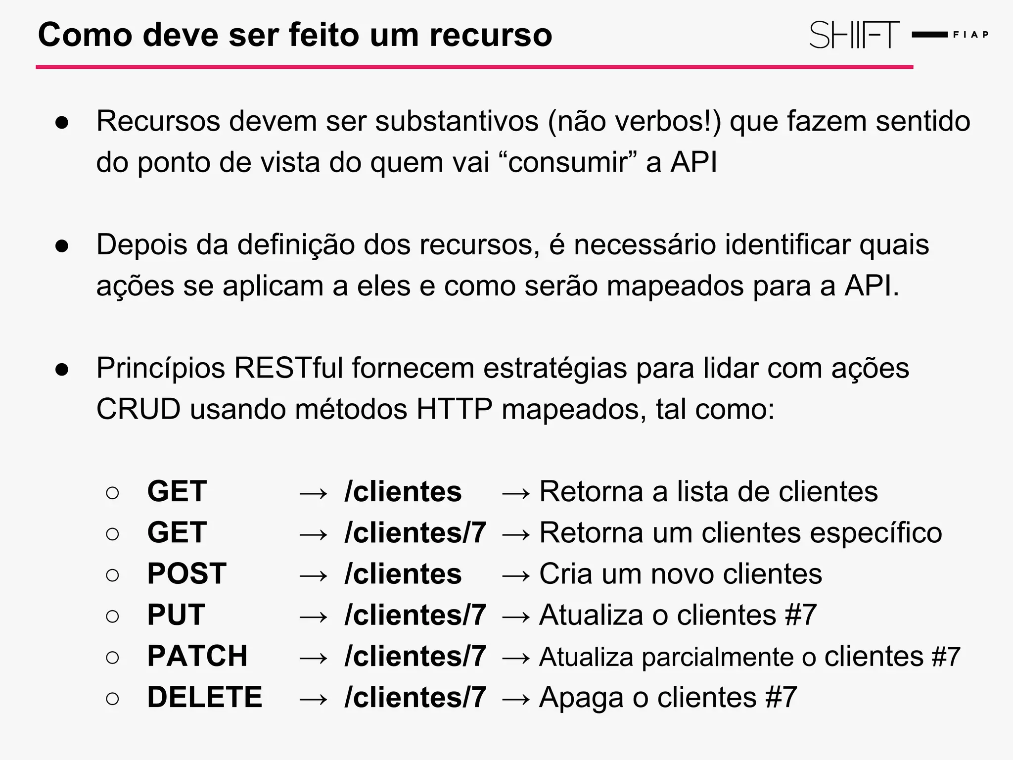 Como deve ser feito um recurso
● Recursos devem ser substantivos (não verbos!) que fazem sentido
do ponto de vista do quem vai “consumir” a API
● Depois da definição dos recursos, é necessário identificar quais
ações se aplicam a eles e como serão mapeados para a API.
● Princípios RESTful fornecem estratégias para lidar com ações
CRUD usando métodos HTTP mapeados, tal como:
○ GET → /clientes → Retorna a lista de clientes
○ GET → /clientes/7 → Retorna um clientes específico
○ POST → /clientes → Cria um novo clientes
○ PUT → /clientes/7 → Atualiza o clientes #7
○ PATCH → /clientes/7 → Atualiza parcialmente o clientes #7
○ DELETE → /clientes/7 → Apaga o clientes #7
 