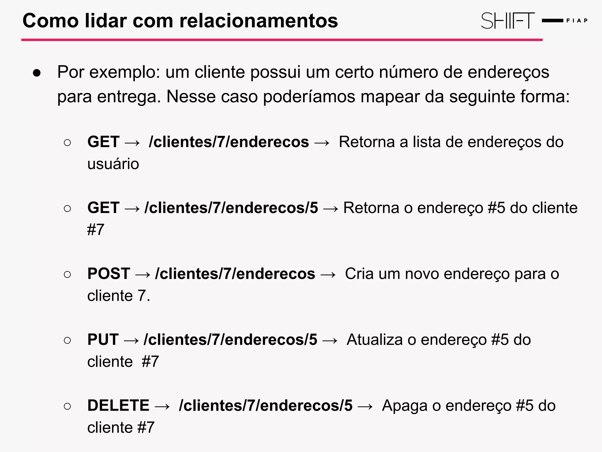 Como lidar com relacionamentos
● Por exemplo: um cliente possui um certo número de endereços
para entrega. Nesse caso poderíamos mapear da seguinte forma:
○ GET → /clientes/7/enderecos → Retorna a lista de endereços do
usuário
○ GET → /clientes/7/enderecos/5 → Retorna o endereço #5 do cliente
#7
○ POST → /clientes/7/enderecos → Cria um novo endereço para o
cliente 7.
○ PUT → /clientes/7/enderecos/5 → Atualiza o endereço #5 do
cliente #7
○ DELETE → /clientes/7/enderecos/5 → Apaga o endereço #5 do
cliente #7
 