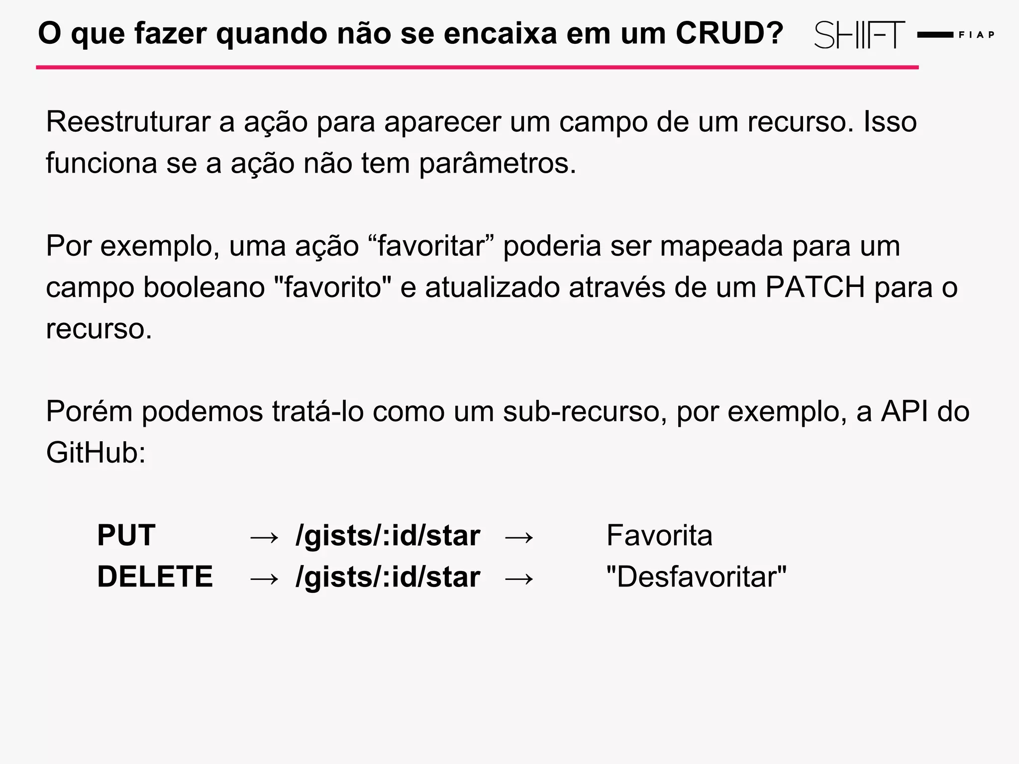 O que fazer quando não se encaixa em um CRUD?
Reestruturar a ação para aparecer um campo de um recurso. Isso
funciona se a ação não tem parâmetros.
Por exemplo, uma ação “favoritar” poderia ser mapeada para um
campo booleano "favorito" e atualizado através de um PATCH para o
recurso.
Porém podemos tratá-lo como um sub-recurso, por exemplo, a API do
GitHub:
PUT → /gists/:id/star → Favorita
DELETE → /gists/:id/star → "Desfavoritar"
 