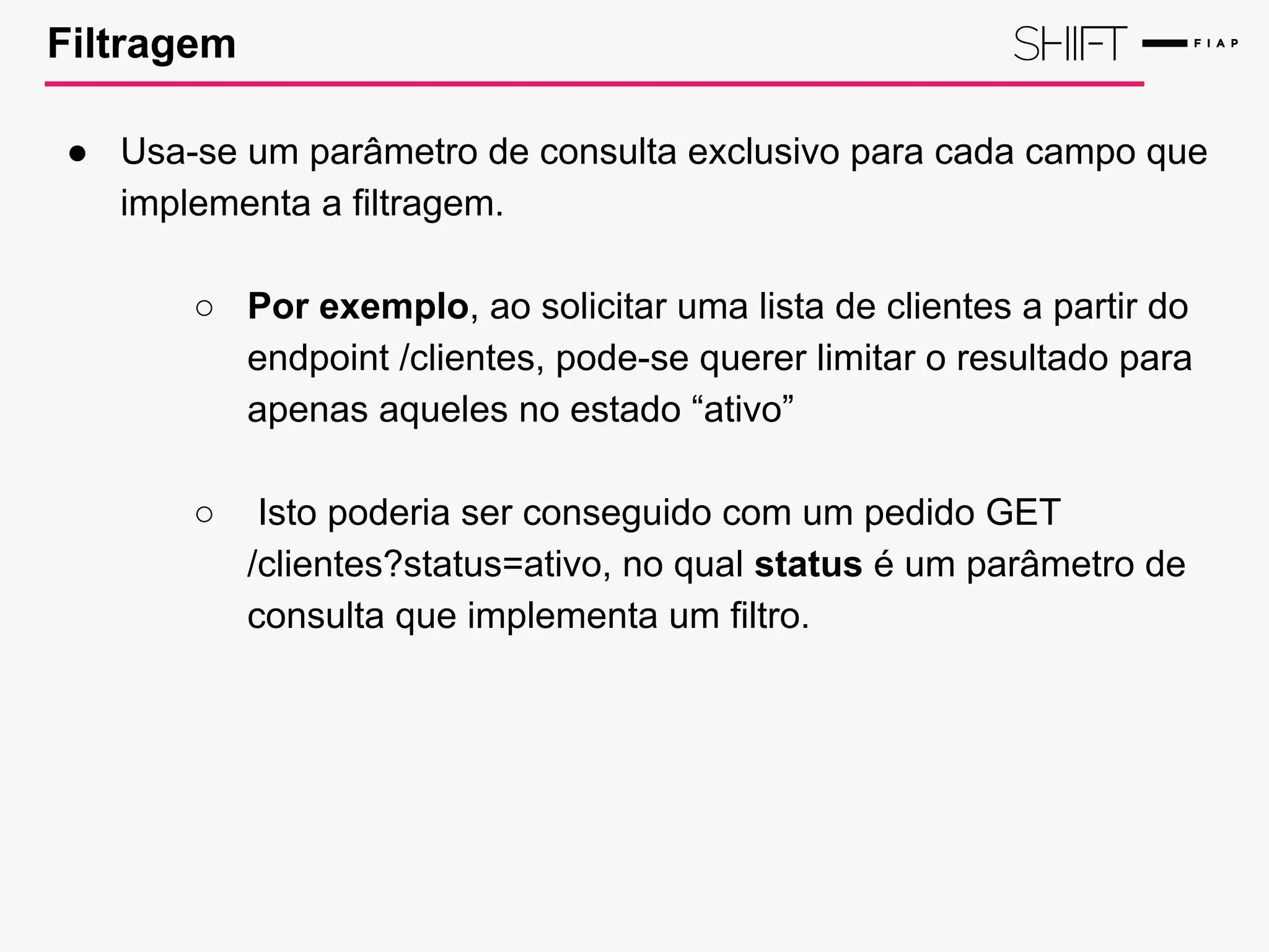 Filtragem
● Usa-se um parâmetro de consulta exclusivo para cada campo que
implementa a filtragem.
○ Por exemplo, ao solicitar uma lista de clientes a partir do
endpoint /clientes, pode-se querer limitar o resultado para
apenas aqueles no estado “ativo”
○ Isto poderia ser conseguido com um pedido GET
/clientes?status=ativo, no qual status é um parâmetro de
consulta que implementa um filtro.
 