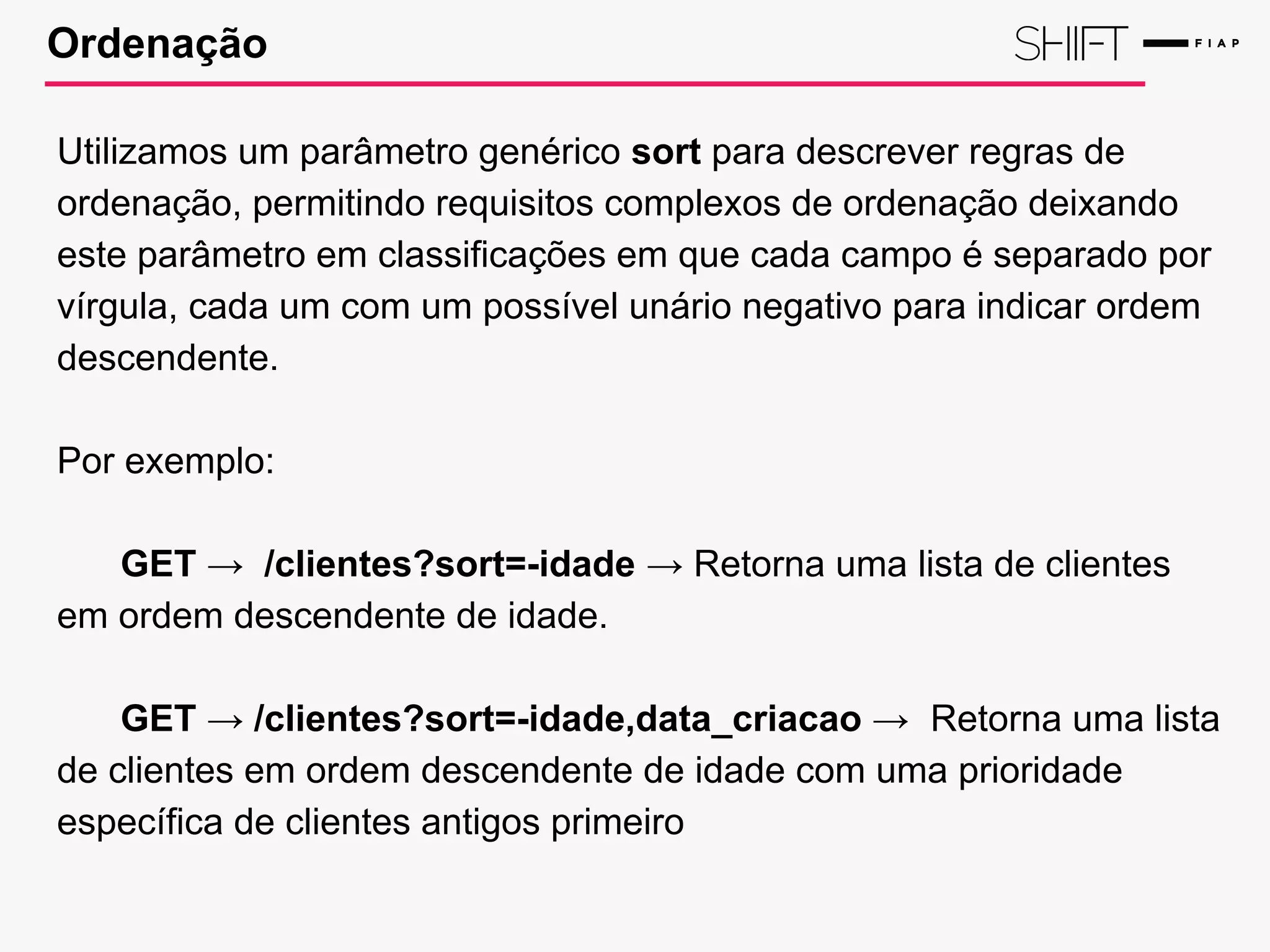 Ordenação
Utilizamos um parâmetro genérico sort para descrever regras de
ordenação, permitindo requisitos complexos de ordenação deixando
este parâmetro em classificações em que cada campo é separado por
vírgula, cada um com um possível unário negativo para indicar ordem
descendente.
Por exemplo:
GET → /clientes?sort=-idade → Retorna uma lista de clientes
em ordem descendente de idade.
GET → /clientes?sort=-idade,data_criacao → Retorna uma lista
de clientes em ordem descendente de idade com uma prioridade
específica de clientes antigos primeiro
 