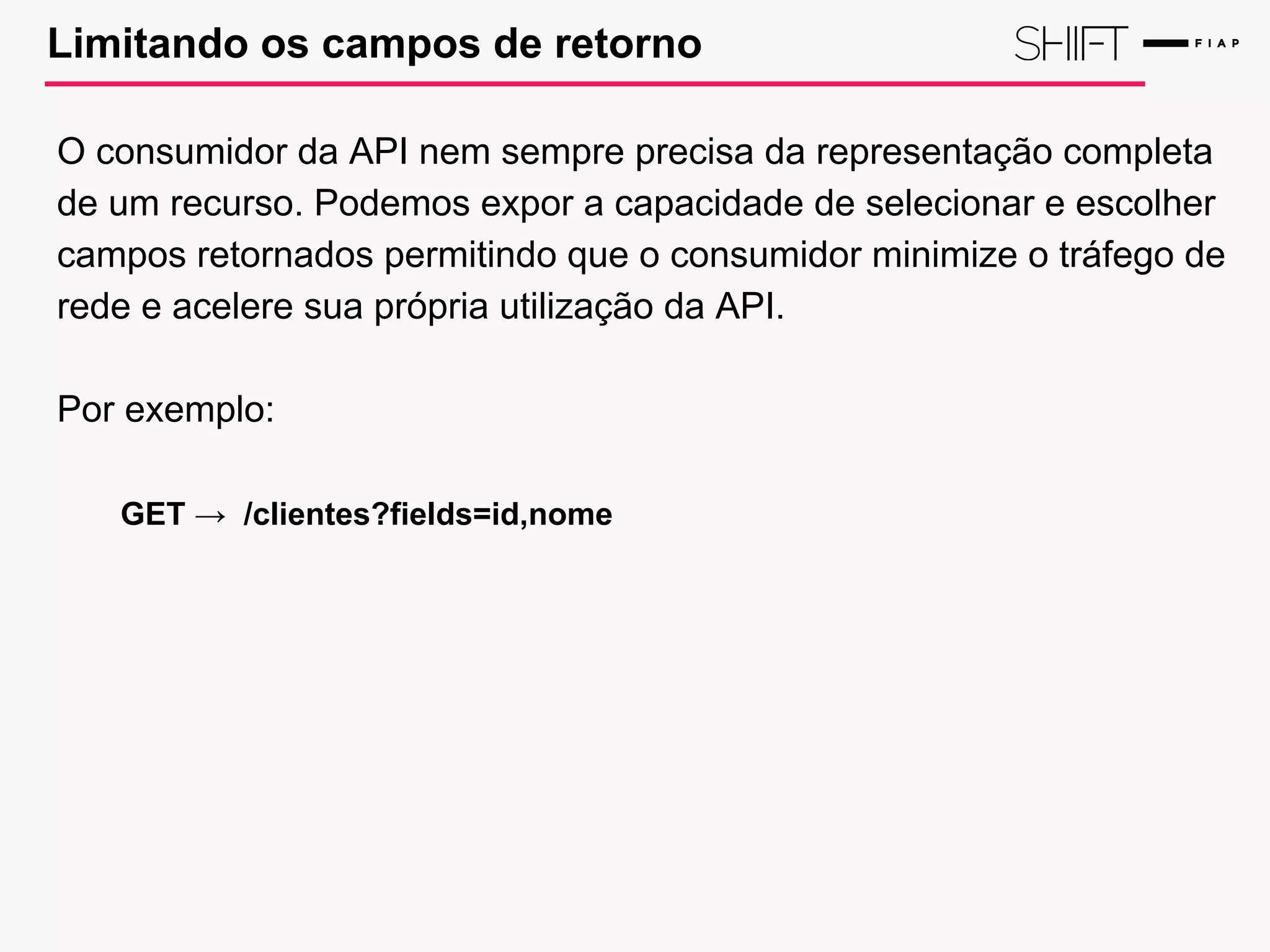 Limitando os campos de retorno
O consumidor da API nem sempre precisa da representação completa
de um recurso. Podemos expor a capacidade de selecionar e escolher
campos retornados permitindo que o consumidor minimize o tráfego de
rede e acelere sua própria utilização da API.
Por exemplo:
GET → /clientes?fields=id,nome
 