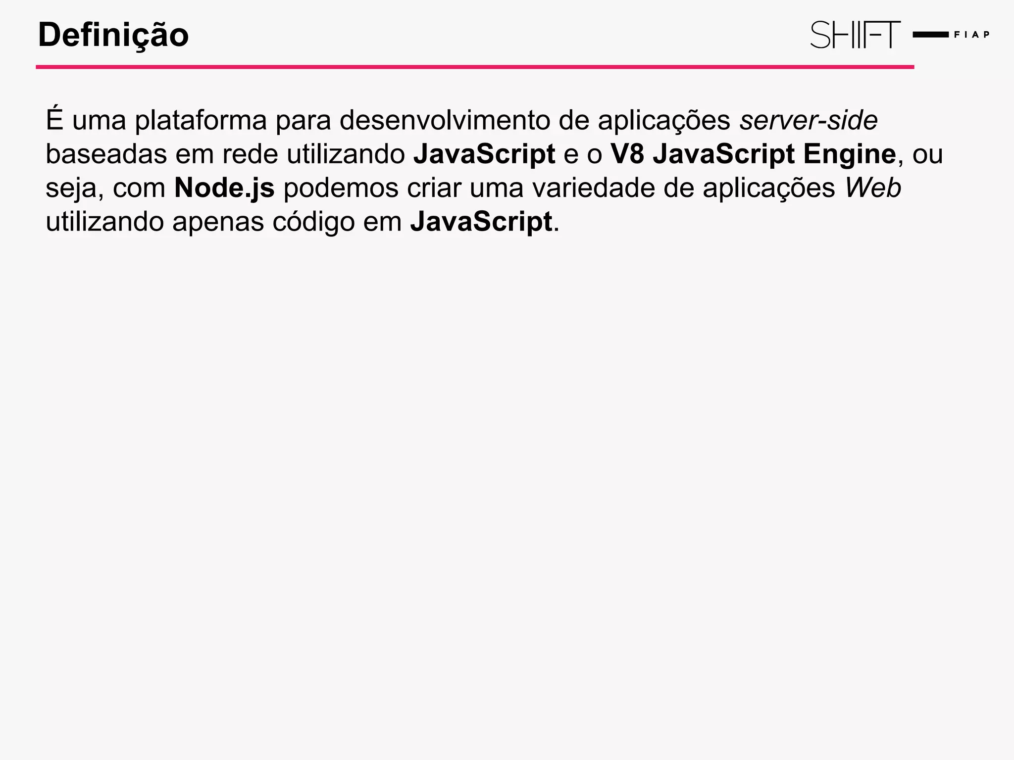 Definição
É uma plataforma para desenvolvimento de aplicações server-side
baseadas em rede utilizando JavaScript e o V8 JavaScript Engine, ou
seja, com Node.js podemos criar uma variedade de aplicações Web
utilizando apenas código em JavaScript.
 