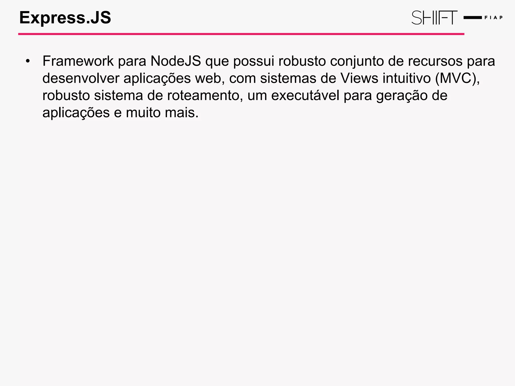 Express.JS
• Framework para NodeJS que possui robusto conjunto de recursos para
desenvolver aplicações web, com sistemas de Views intuitivo (MVC),
robusto sistema de roteamento, um executável para geração de
aplicações e muito mais.
 