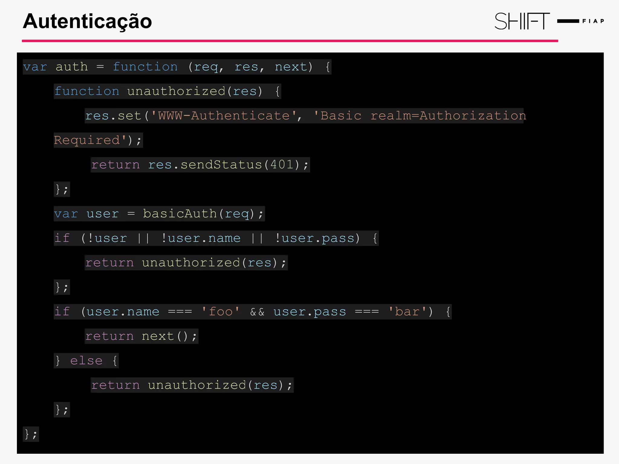 Autenticação
var auth = function (req, res, next) {
function unauthorized(res) {
res.set('WWW-Authenticate', 'Basic realm=Authorization
Required');
return res.sendStatus(401);
};
var user = basicAuth(req);
if (!user || !user.name || !user.pass) {
return unauthorized(res);
};
if (user.name === 'foo' && user.pass === 'bar') {
return next();
} else {
return unauthorized(res);
};
};
 