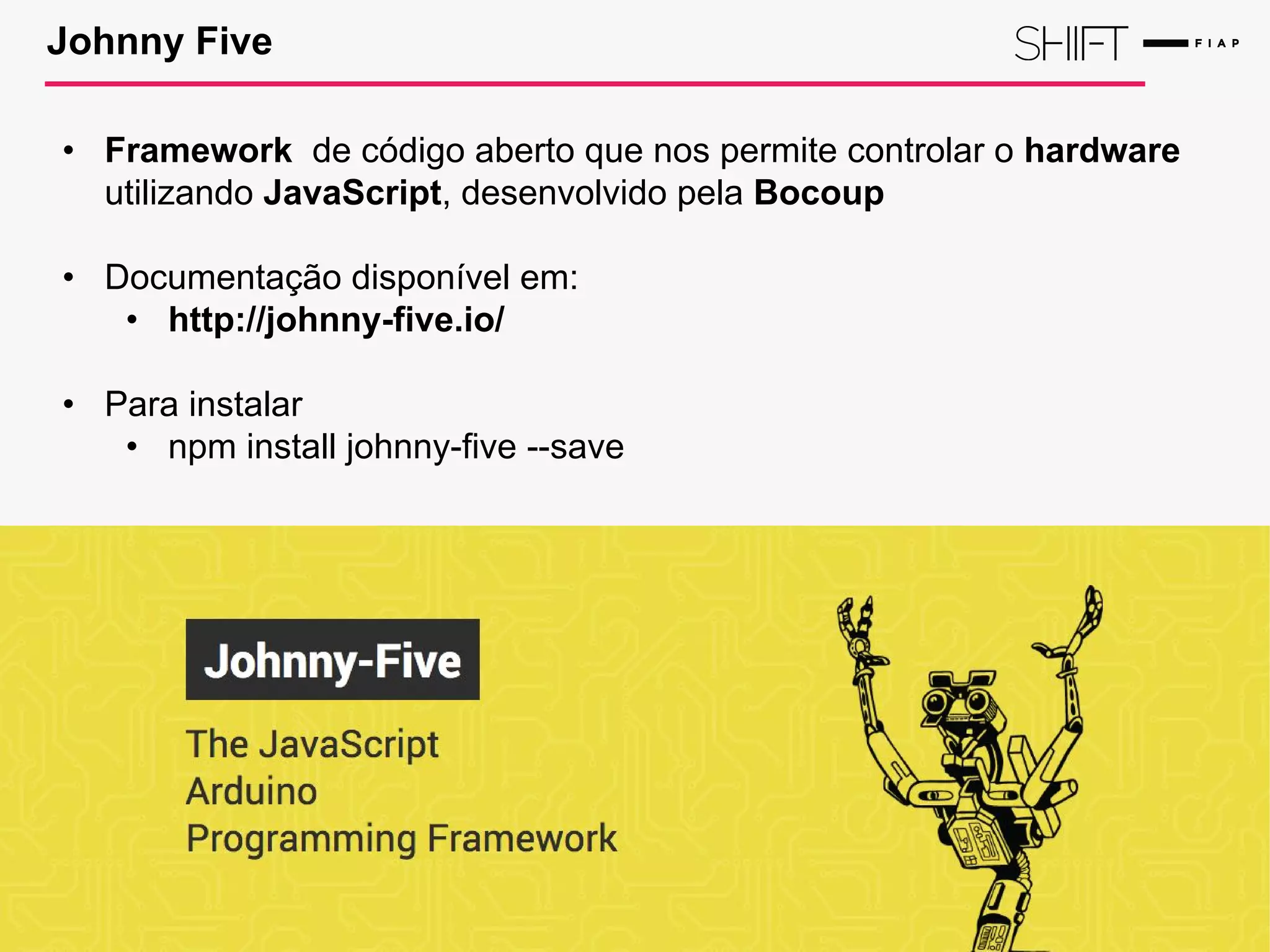 Johnny Five
• Framework de código aberto que nos permite controlar o hardware
utilizando JavaScript, desenvolvido pela Bocoup
• Documentação disponível em:
• http://johnny-five.io/
• Para instalar
• npm install johnny-five --save
 