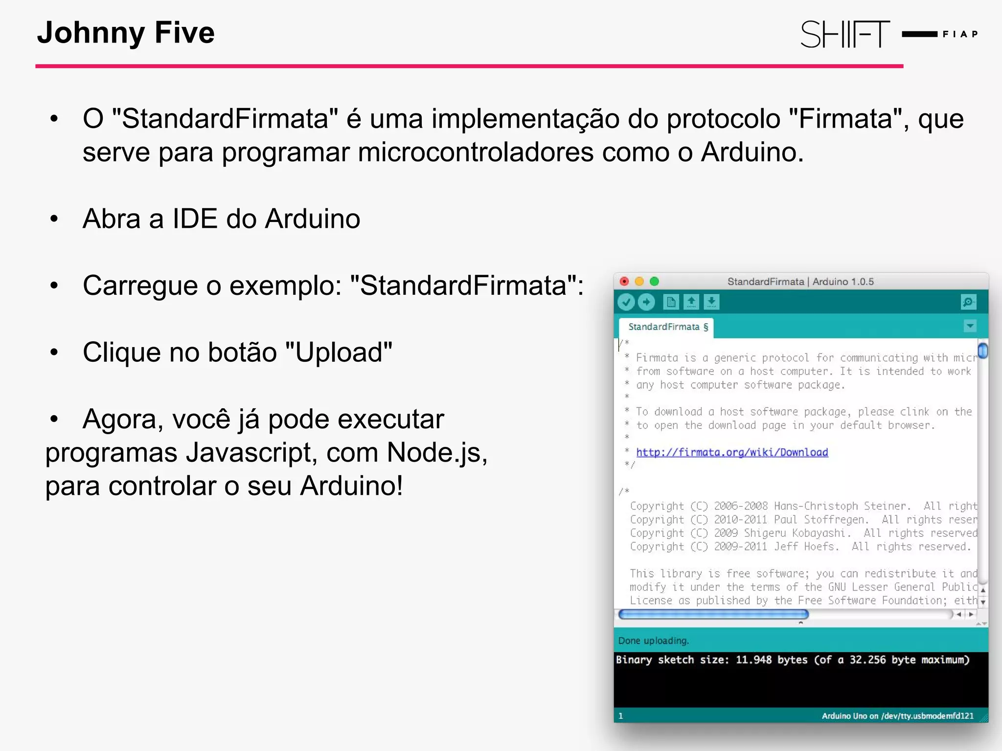 Johnny Five
• O "StandardFirmata" é uma implementação do protocolo "Firmata", que
serve para programar microcontroladores como o Arduino.
• Abra a IDE do Arduino
• Carregue o exemplo: "StandardFirmata":
• Clique no botão "Upload"
• Agora, você já pode executar
programas Javascript, com Node.js,
para controlar o seu Arduino!
 