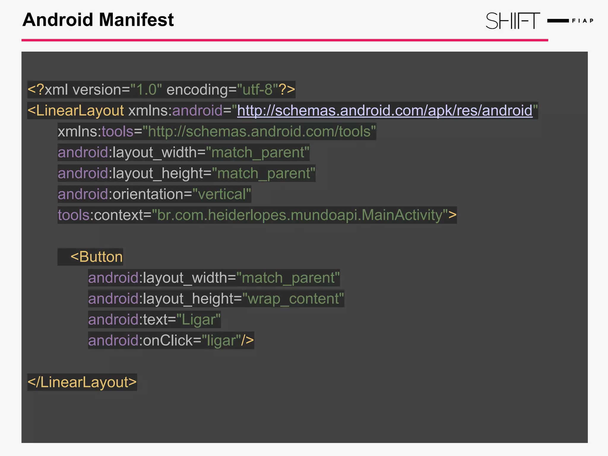 Android Manifest
<?xml version="1.0" encoding="utf-8"?>
<LinearLayout xmlns:android="http://schemas.android.com/apk/res/android"
xmlns:tools="http://schemas.android.com/tools"
android:layout_width="match_parent"
android:layout_height="match_parent"
android:orientation="vertical"
tools:context="br.com.heiderlopes.mundoapi.MainActivity">
<Button
android:layout_width="match_parent"
android:layout_height="wrap_content"
android:text="Ligar"
android:onClick="ligar"/>
</LinearLayout>
 